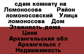 сдам комнату на Ломоносова, 16 › Район ­ ломоносовский › Улица ­ ломоносова › Дом ­ 16 › Этажность дома ­ 5 › Цена ­ 6 000 - Архангельская обл., Архангельск г. Недвижимость » Квартиры аренда   . Архангельская обл.,Архангельск г.